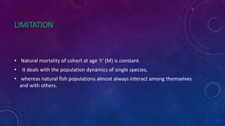 LIMITATION
• Natural mortality of cohort at age ‘t’ (M) is constant.
• It deals with the population dynamics of single species,
• whereas natural fish populations almost always interact among themselves
and with others.
 