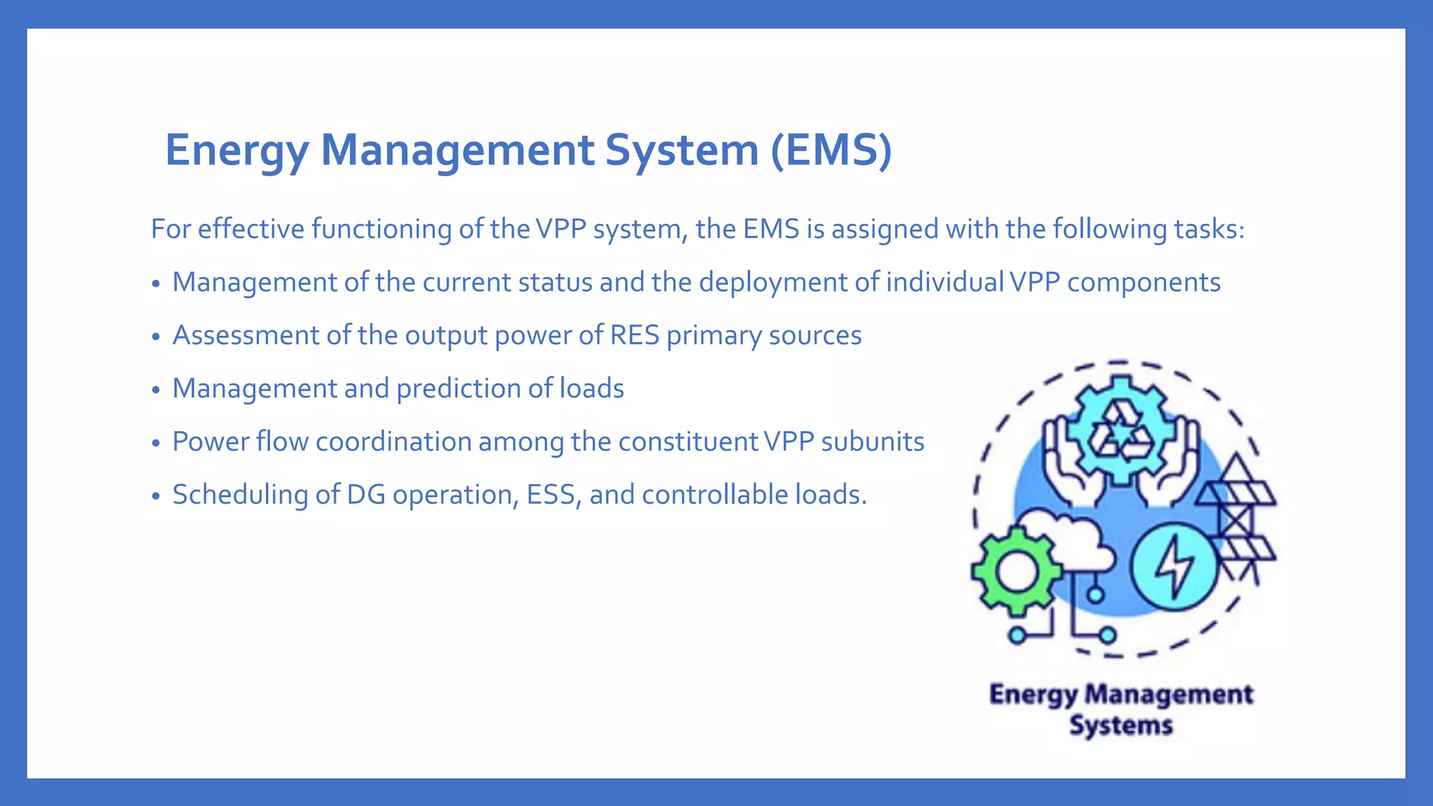Energy Management System (EMS)
For effective functioning of theVPP system, the EMS is assigned with the following tasks:
• Management of the current status and the deployment of individualVPP components
• Assessment of the output power of RES primary sources
• Management and prediction of loads
• Power flow coordination among the constituentVPP subunits
• Scheduling of DG operation, ESS, and controllable loads.
 