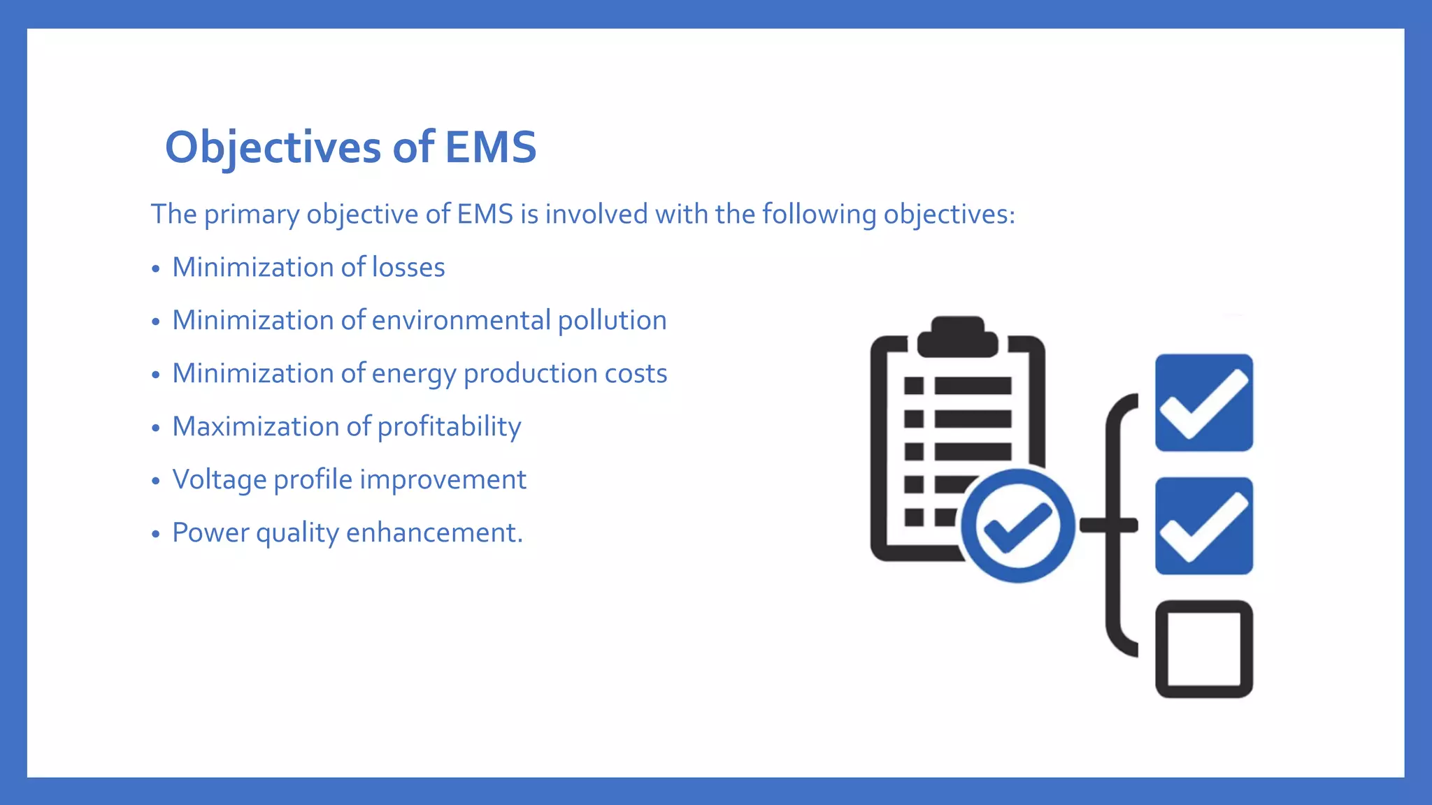 Objectives of EMS
The primary objective of EMS is involved with the following objectives:
• Minimization of losses
• Minimization of environmental pollution
• Minimization of energy production costs
• Maximization of profitability
• Voltage profile improvement
• Power quality enhancement.
 