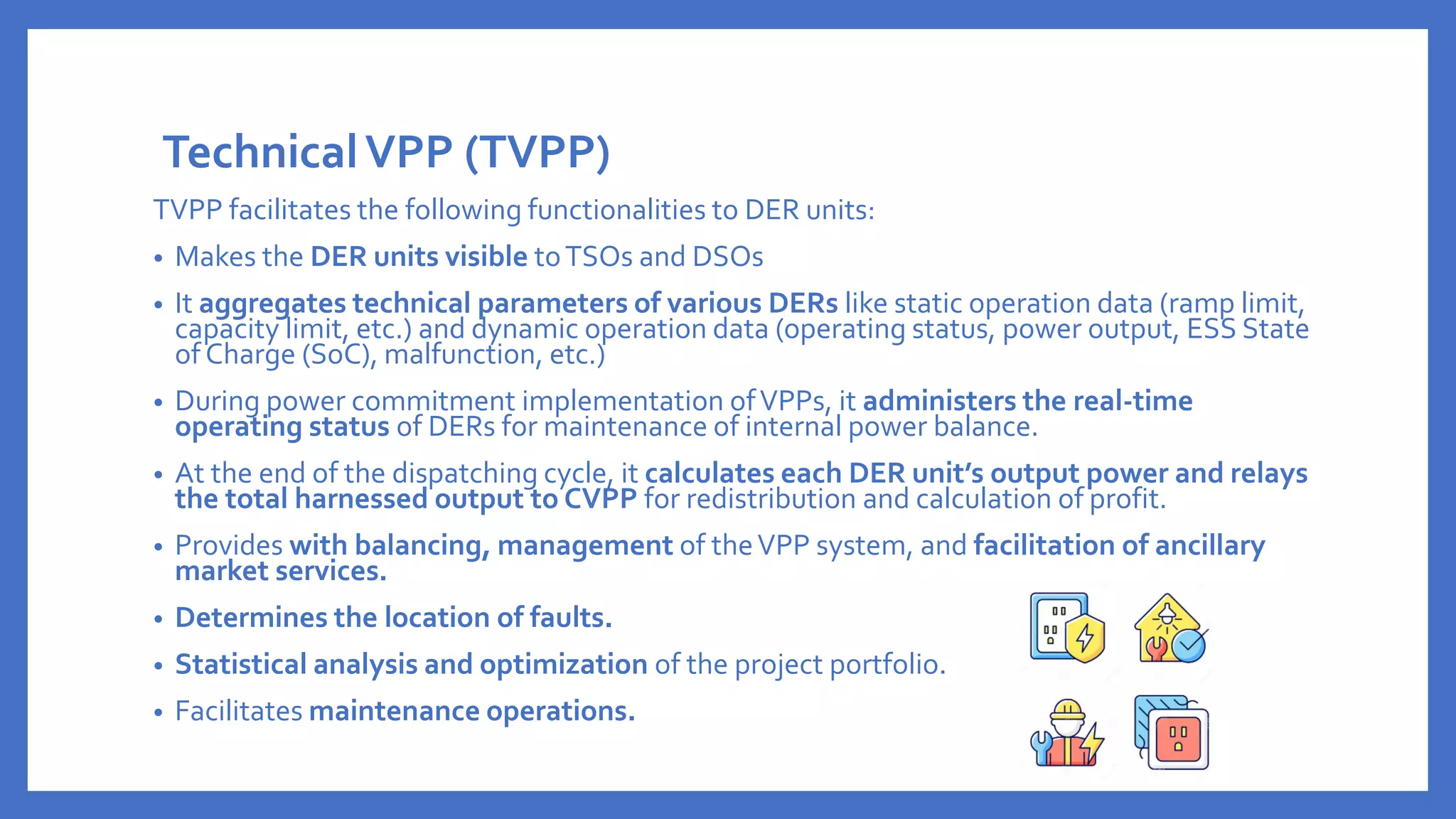TechnicalVPP (TVPP)
TVPP facilitates the following functionalities to DER units:
• Makes the DER units visible toTSOs and DSOs
• It aggregates technical parameters of various DERs like static operation data (ramp limit,
capacity limit, etc.) and dynamic operation data (operating status, power output, ESS State
of Charge (SoC), malfunction, etc.)
• During power commitment implementation ofVPPs, it administers the real-time
operating status of DERs for maintenance of internal power balance.
• At the end of the dispatching cycle, it calculates each DER unit’s output power and relays
the total harnessed output to CVPP for redistribution and calculation of profit.
• Provides with balancing, management of theVPP system, and facilitation of ancillary
market services.
• Determines the location of faults.
• Statistical analysis and optimization of the project portfolio.
• Facilitates maintenance operations.
 