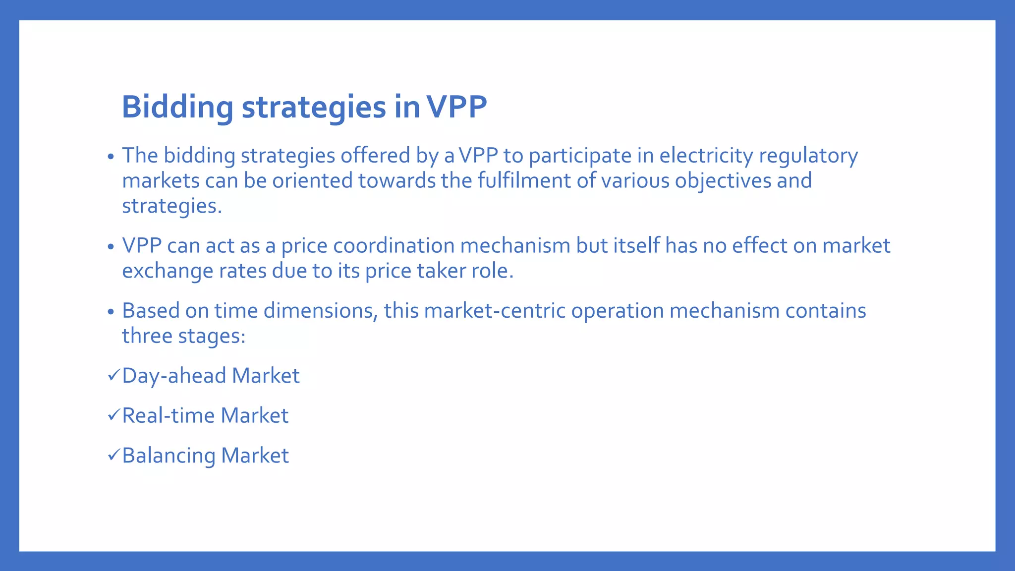 Bidding strategies inVPP
• The bidding strategies offered by aVPP to participate in electricity regulatory
markets can be oriented towards the fulfilment of various objectives and
strategies.
• VPP can act as a price coordination mechanism but itself has no effect on market
exchange rates due to its price taker role.
• Based on time dimensions, this market-centric operation mechanism contains
three stages:
✓Day-ahead Market
✓Real-time Market
✓Balancing Market
 