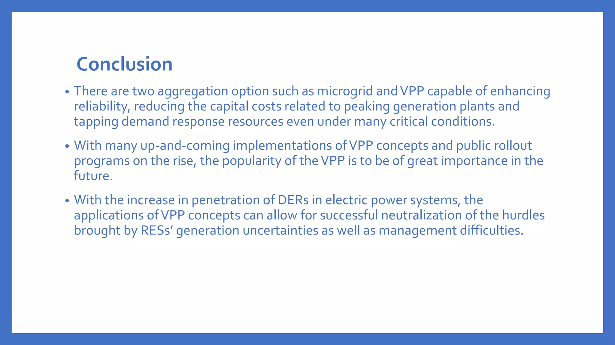 Conclusion
• There are two aggregation option such as microgrid andVPP capable of enhancing
reliability, reducing the capital costs related to peaking generation plants and
tapping demand response resources even under many critical conditions.
• With many up-and-coming implementations ofVPP concepts and public rollout
programs on the rise, the popularity of theVPP is to be of great importance in the
future.
• With the increase in penetration of DERs in electric power systems, the
applications ofVPP concepts can allow for successful neutralization of the hurdles
brought by RESs’ generation uncertainties as well as management difficulties.
 