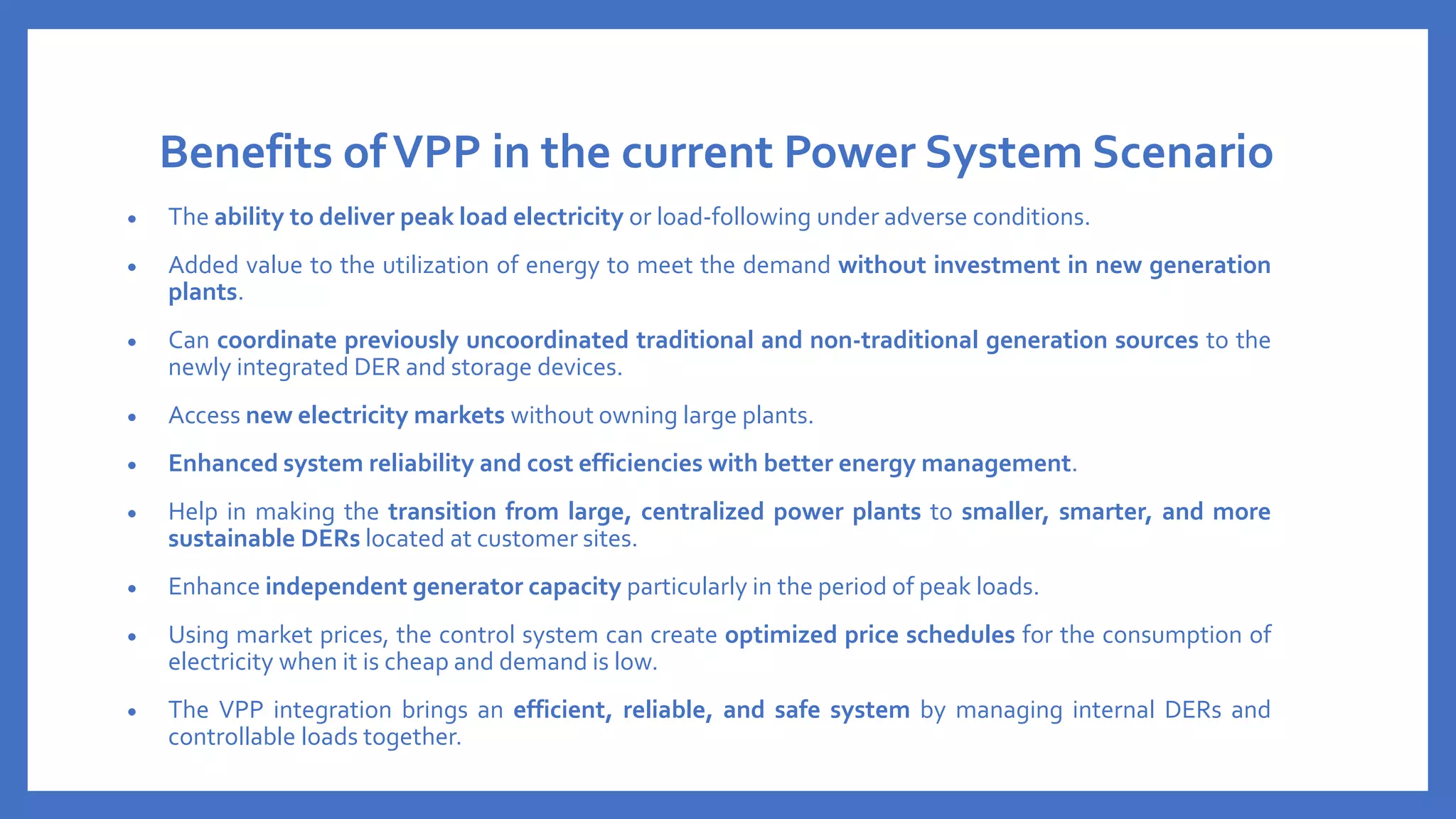 Benefits ofVPP in the current Power System Scenario
• The ability to deliver peak load electricity or load-following under adverse conditions.
• Added value to the utilization of energy to meet the demand without investment in new generation
plants.
• Can coordinate previously uncoordinated traditional and non-traditional generation sources to the
newly integrated DER and storage devices.
• Access new electricity markets without owning large plants.
• Enhanced system reliability and cost efficiencies with better energy management.
• Help in making the transition from large, centralized power plants to smaller, smarter, and more
sustainable DERs located at customer sites.
• Enhance independent generator capacity particularly in the period of peak loads.
• Using market prices, the control system can create optimized price schedules for the consumption of
electricity when it is cheap and demand is low.
• The VPP integration brings an efficient, reliable, and safe system by managing internal DERs and
controllable loads together.
 