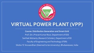VIRTUAL POWER PLANT (VPP)
Course: Distribution Generation and Smart Grid
Prof. (Dr.) Pravat Kumar Rout, Department of EEE
Sarthak Mohanty (Research Scholar), Department of EE
Faculty of Engineering andTechnology (ITER)
Siksha ‘O’ Anusandhan (Deemed to be University), Bhubaneswar, India
 