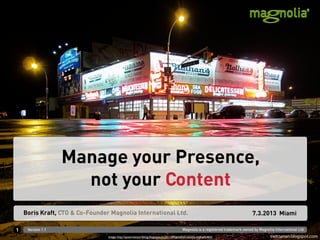 Manage your Presence,
                     not your Content
    Boris Kraft, CTO & Co-Founder Magnolia International Ltd.                                                                     7.3.2013 Miami

1    Version 1.1                                                                          Magnolia is a registered trademark owned by Magnolia International Ltd.
                                 Image: http://queernewyorkblog.blogspot.ch/2011/09/good-ol-reliable-nathans.html
 
