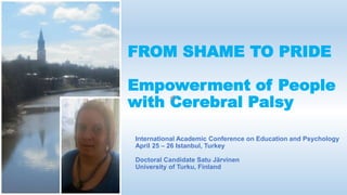FROM SHAME TO PRIDE
Empowerment of People
with Cerebral Palsy
International Academic Conference on Education and Psychology
April 25 – 26 Istanbul, Turkey
Doctoral Candidate Satu Järvinen
University of Turku, Finland
 