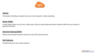 Subnet
The practice of dividing a network into two or more networks is called subnetting.
Route Tables
A route table contains a set of rules, called routes, that are used to determine where network traffic from your subnet or
gateway is directed.
Internet Gateway(IGW)
Allows communication between instances in your VPC and the internet.
Nat Gateway
Provides internet to your private instances
 