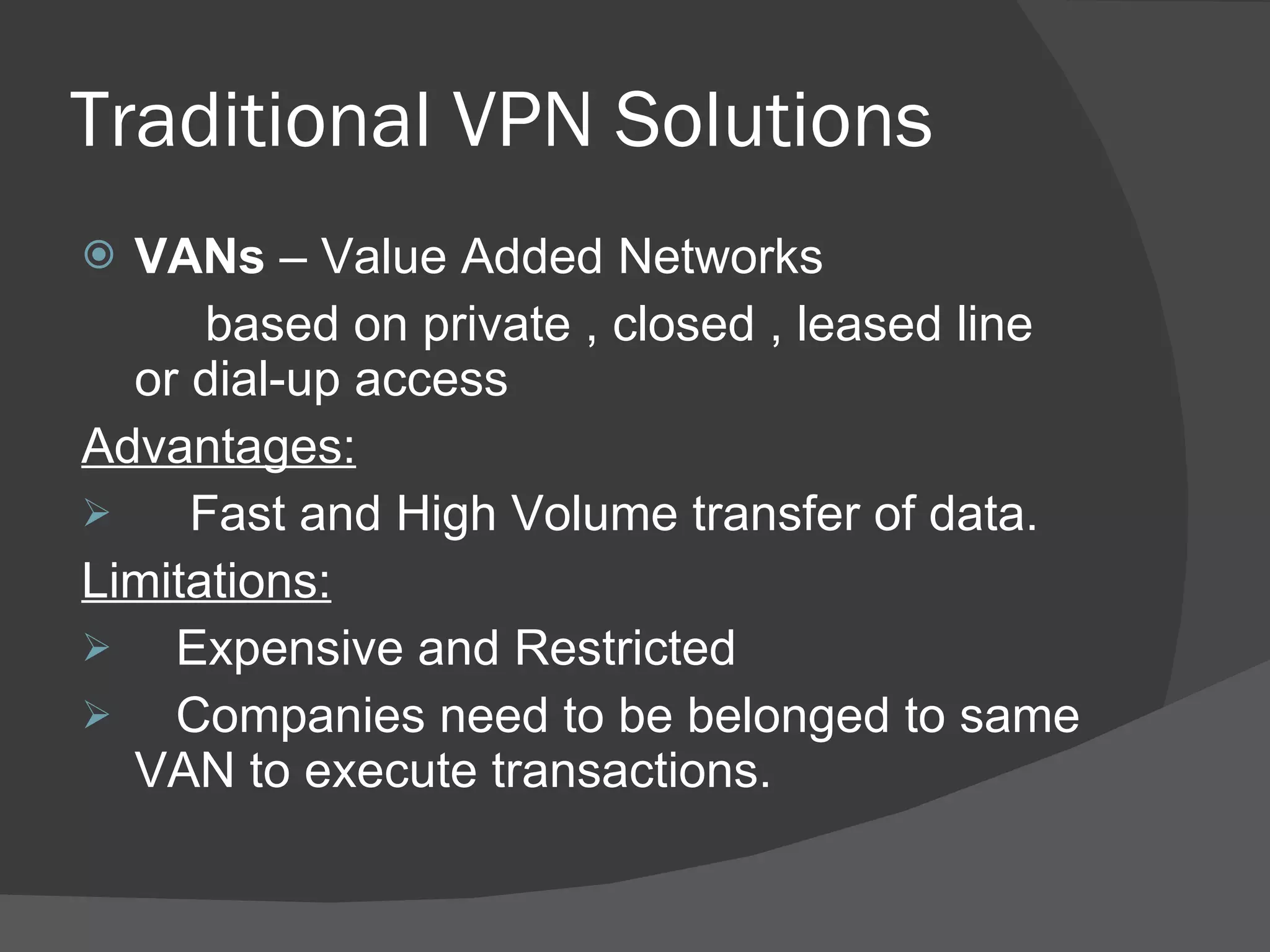 Traditional VPN Solutions VANs  – Value Added Networks based on private , closed , leased line  or dial-up access Advantages: Fast and High Volume transfer of data. Limitations: Expensive and Restricted Companies need to be belonged to same VAN to execute transactions. 