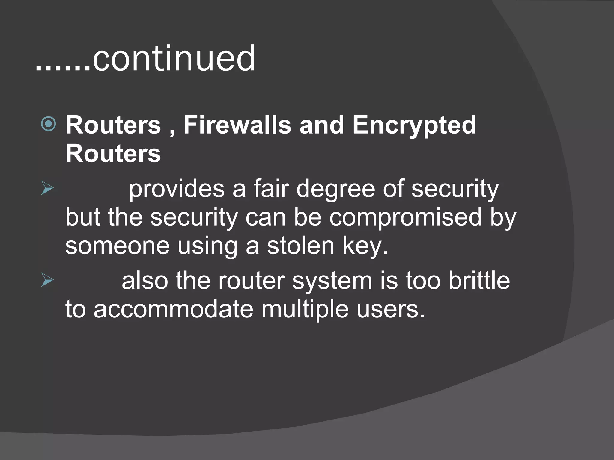 …… continued Routers , Firewalls and Encrypted Routers provides a fair degree of security but the security can be compromised by someone using a stolen key. also the router system is too brittle to accommodate multiple users. 