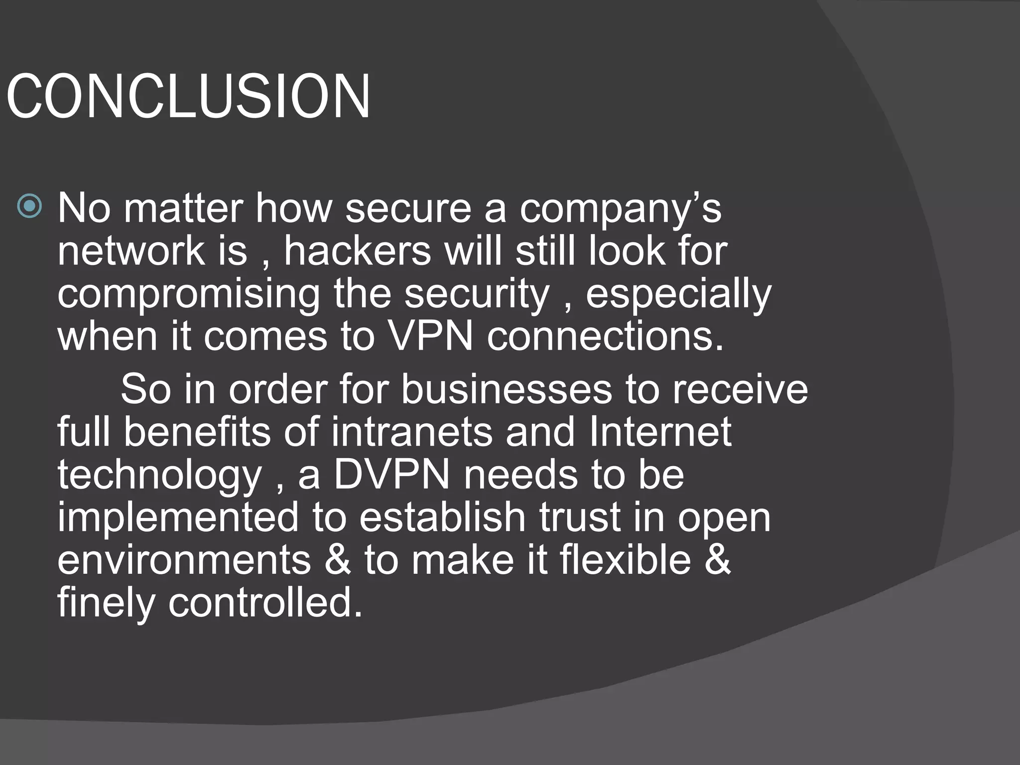 CONCLUSION No matter how secure a company’s network is , hackers will still look for compromising the security , especially when it comes to VPN connections. So in order for businesses to receive full benefits of intranets and Internet technology , a DVPN needs to be implemented to establish trust in open environments & to make it flexible & finely controlled. 