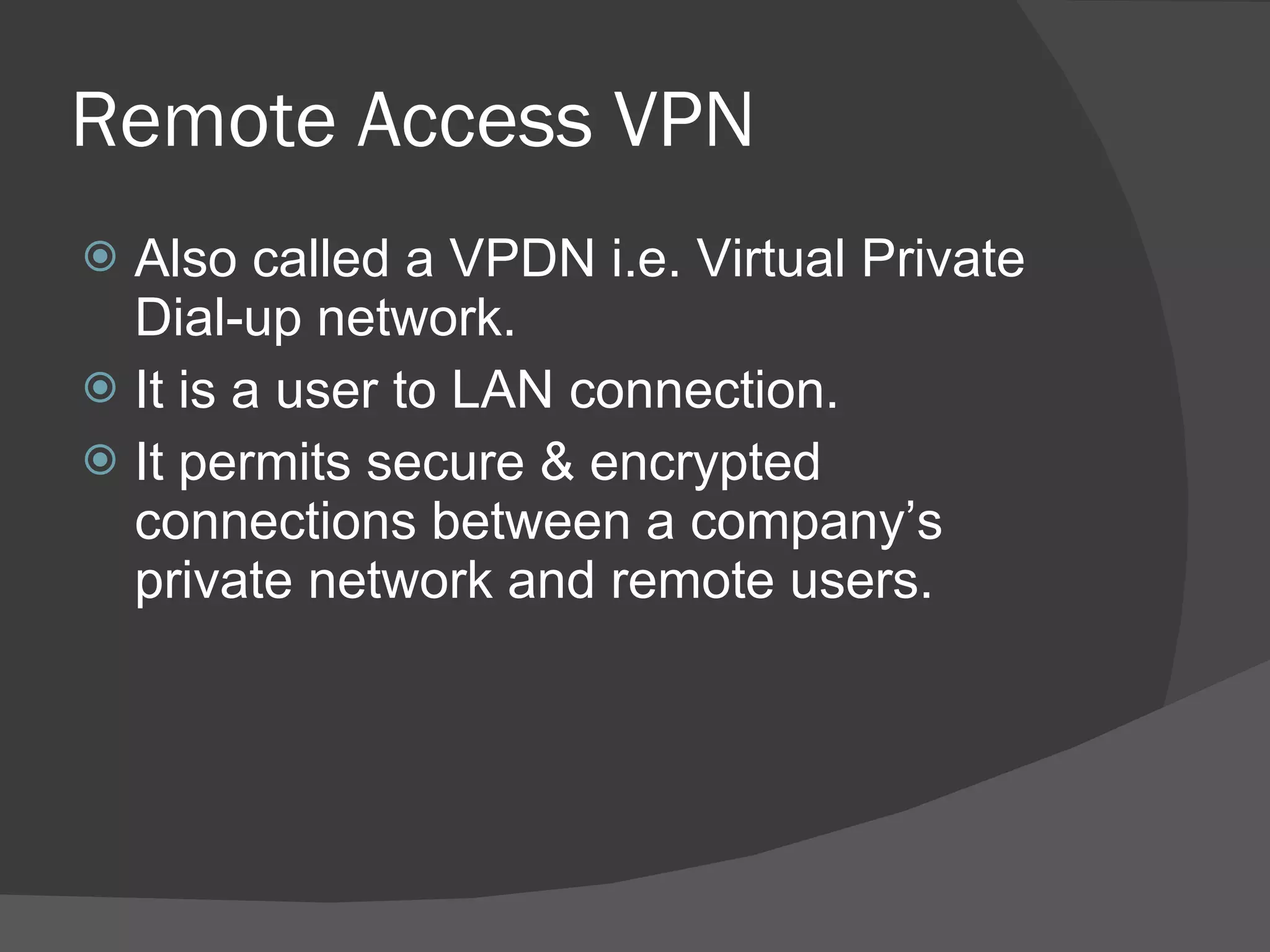 Remote Access VPN Also called a VPDN i.e. Virtual Private Dial-up network. It is a user to LAN connection. It permits secure & encrypted connections between a company’s private network and remote users. 