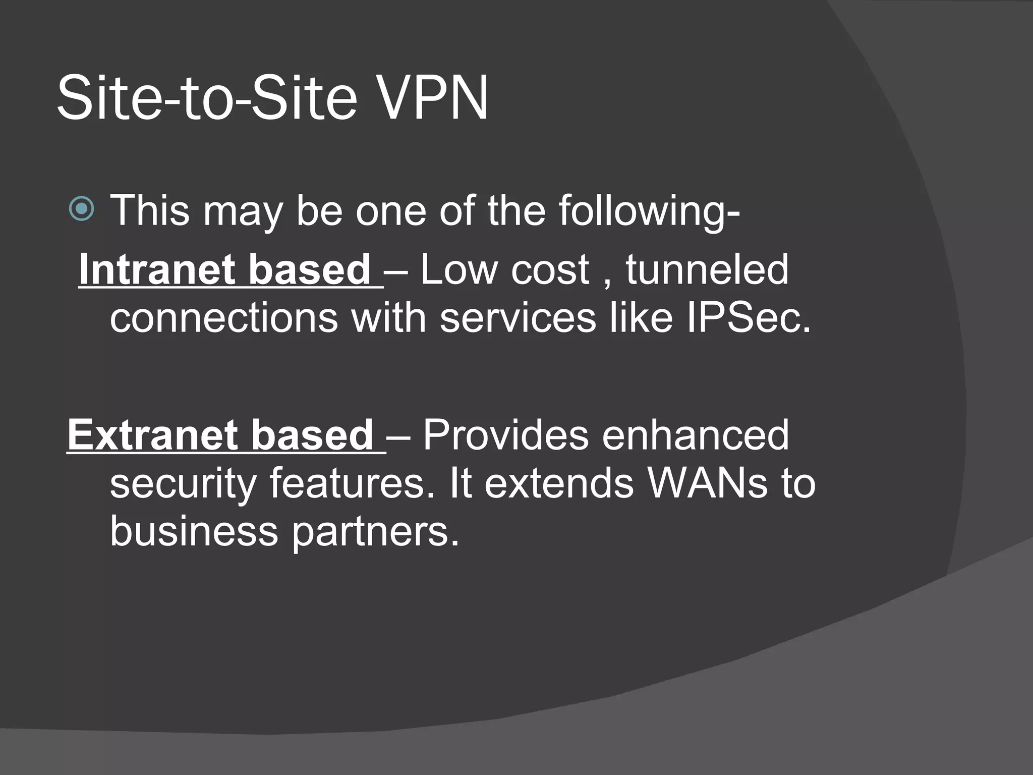 Site-to-Site VPN This may be one of the following- Intranet based  – Low cost , tunneled connections with services like IPSec. Extranet based  – Provides enhanced security features. It extends WANs to business partners. 