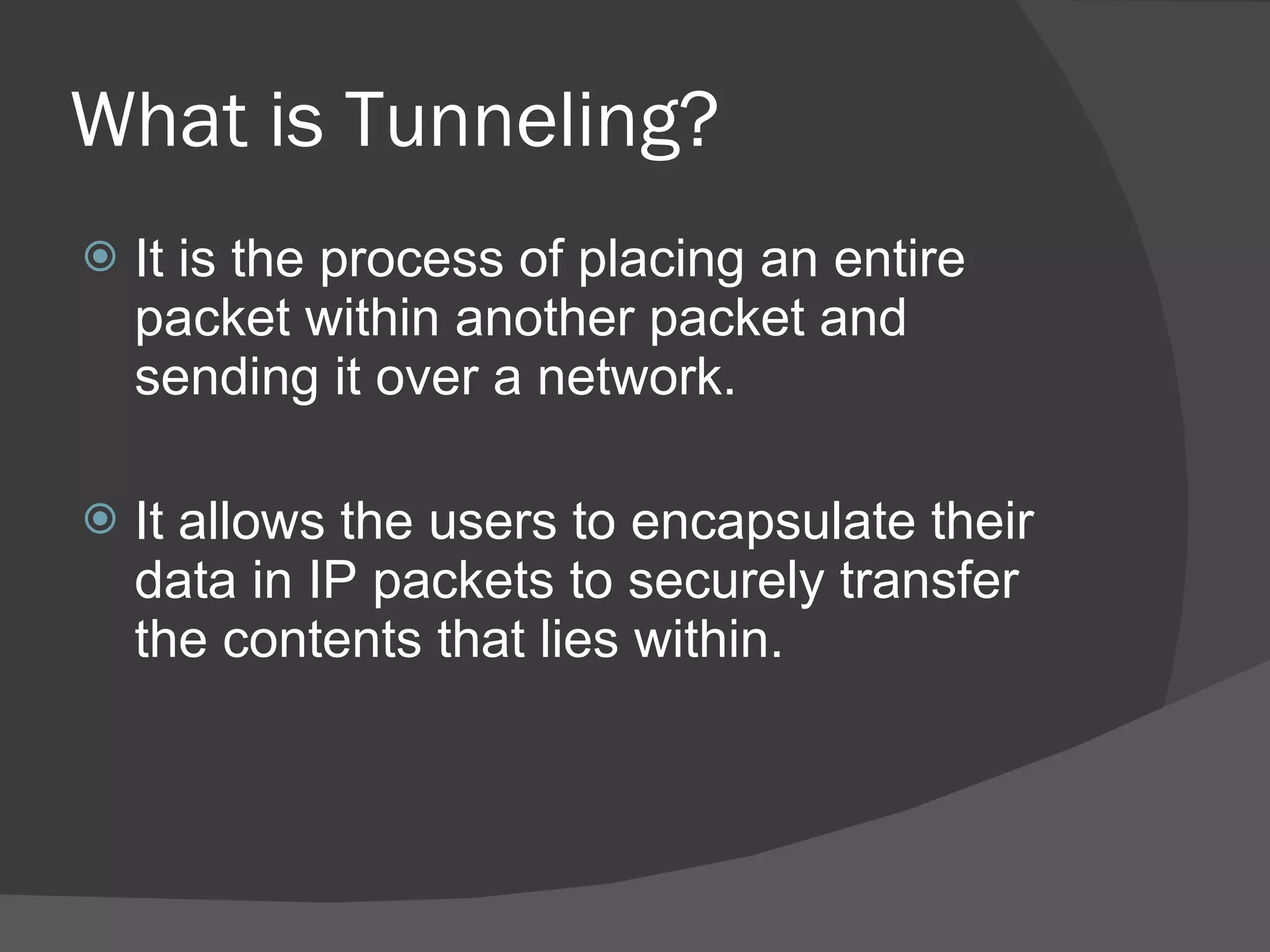 What is Tunneling? It is the process of placing an entire packet within another packet and sending it over a network. It allows the users to encapsulate their data in IP packets to securely transfer the contents that lies within. 