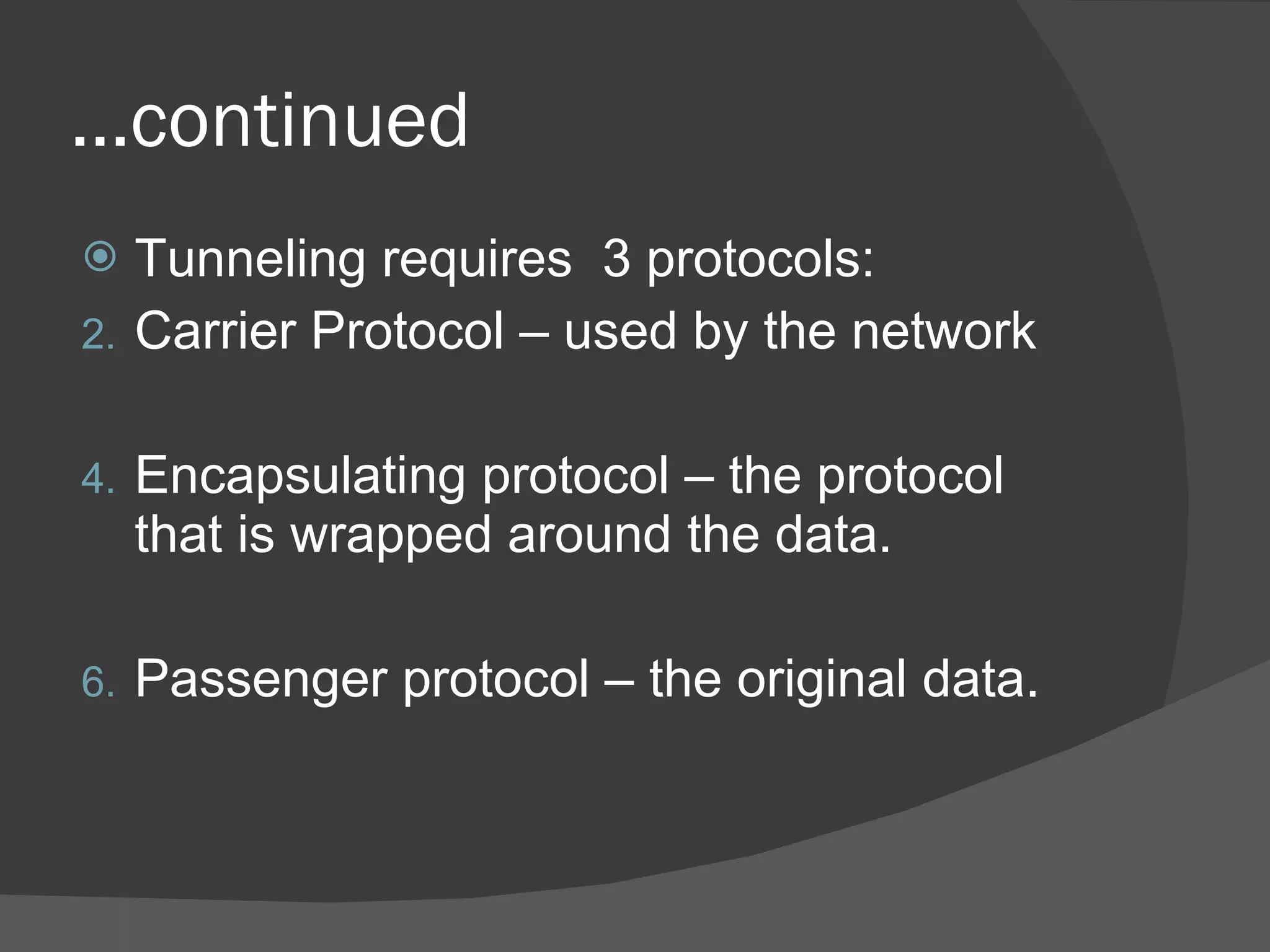 … continued Tunneling requires  3 protocols: Carrier Protocol  – used by the network Encapsulating protocol – the protocol that is wrapped around the data. Passenger protocol – the original data. 