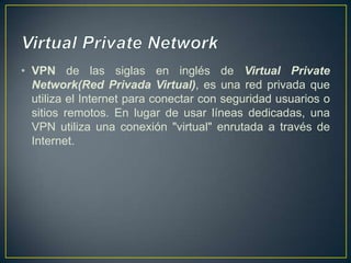 Virtual Private Network VPN de las siglas en inglés de Virtual Private Network(Red Privada Virtual), es una red privada que utiliza el Internet para conectar con seguridad usuarios o sitios remotos. En lugar de usar líneas dedicadas, una VPN utiliza una conexión "virtual" enrutada a través de Internet.  