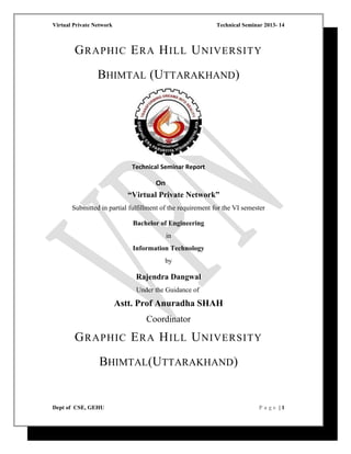 Virtual Private Network Technical Seminar 2013- 14
GRAPHIC ERA HILL UNIVERSITY
BHIMTAL (UTTARAKHAND)
Technical Seminar Report
On
“Virtual Private Network”
Submitted in partial fulfillment of the requirement for the VI semester
Bachelor of Engineering
in
Information Technology
by
Rajendra Dangwal
Under the Guidance of
Astt. Prof Anuradha SHAH
Coordinator
GRAPHIC ERA HILL UNIVERSITY
BHIMTAL(UTTARAKHAND)
Dept of CSE, GEHU P a g e | 1
 