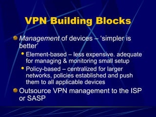 VPN Building Blocks
Management of devices – ‘simpler is
better’
Element-based – less expensive. adequate
for managing & monitoring small setup
Policy-based – centralized for larger
networks, policies established and push
them to all applicable devices
Outsource VPN management to the ISP
or SASP
 