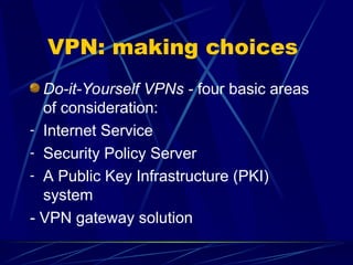 VPN: making choices
Do-it-Yourself VPNs - four basic areas
of consideration:
- Internet Service
- Security Policy Server
- A Public Key Infrastructure (PKI)
system
- VPN gateway solution
 