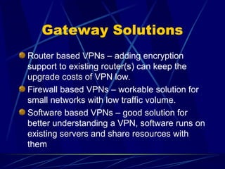 Gateway Solutions
Router based VPNs – adding encryption
support to existing router(s) can keep the
upgrade costs of VPN low.
Firewall based VPNs – workable solution for
small networks with low traffic volume.
Software based VPNs – good solution for
better understanding a VPN, software runs on
existing servers and share resources with
them
 