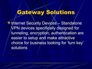 Gateway Solutions
Internet Security Devices – Standalone
VPN devices specifically designed for
tunneling, encryption, authentication are
easier to setup and make attractive
choice for business looking for ‘turn key’
solutions
 