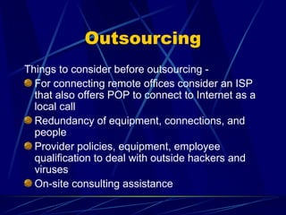 Outsourcing
Things to consider before outsourcing -
For connecting remote offices consider an ISP
that also offers POP to connect to Internet as a
local call
Redundancy of equipment, connections, and
people
Provider policies, equipment, employee
qualification to deal with outside hackers and
viruses
On-site consulting assistance
 