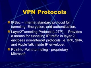 VPN Protocols
IPSec – Internet standard protocol for
tunneling. Encryption, and authentication.
Layer2Tunneling Protocol (L2TP) – Provides
a means for tunneling IP traffic in layer 2,
encloses non-Internet protocols i.e. IPX, SNA,
and AppleTalk inside IP envelope.
Point-to-Point tunneling - proprietary
Microsoft
 