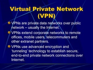 Virtual Private Network
(VPN)
VPNs are private data networks over public
network – usually the Internet.
VPNs extend corporate networks to remote
offices, mobile users, telecommuters and
other extranet partners.
VPNs use advanced encryption and
‘tunneling’ technology to establish secure,
end-to-end private network connections over
Internet.
 