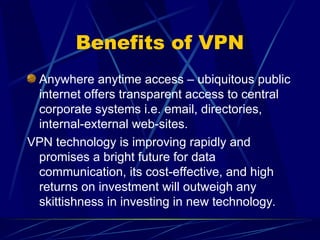 Benefits of VPN
Anywhere anytime access – ubiquitous public
internet offers transparent access to central
corporate systems i.e. email, directories,
internal-external web-sites.
VPN technology is improving rapidly and
promises a bright future for data
communication, its cost-effective, and high
returns on investment will outweigh any
skittishness in investing in new technology.
 