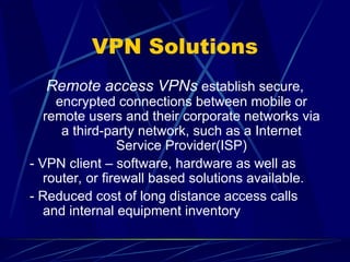 VPN Solutions
Remote access VPNs establish secure,
encrypted connections between mobile or
remote users and their corporate networks via
a third-party network, such as a Internet
Service Provider(ISP)
- VPN client – software, hardware as well as
router, or firewall based solutions available.
- Reduced cost of long distance access calls
and internal equipment inventory
 