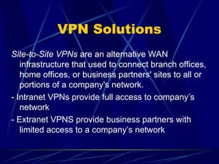 VPN Solutions
Site-to-Site VPNs are an alternative WAN
infrastructure that used to connect branch offices,
home offices, or business partners' sites to all or
portions of a company's network.
- Intranet VPNs provide full access to company’s
network
- Extranet VPNS provide business partners with
limited access to a company’s network
 