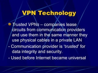 VPN Technology
Trusted VPNs – companies lease
circuits from communication providers
and use them in the same manner they
use physical cables in a private LAN
- Communication provider is ‘trusted’ for
data integrity and security.
- Used before Internet became universal
 