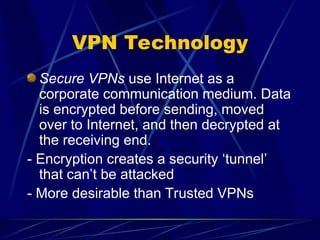 VPN Technology
Secure VPNs use Internet as a
corporate communication medium. Data
is encrypted before sending, moved
over to Internet, and then decrypted at
the receiving end.
- Encryption creates a security ‘tunnel’
that can’t be attacked
- More desirable than Trusted VPNs
 