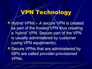 VPN Technology
Hybrid VPNs – A secure VPN is created
as part of the trusted VPN thus creating
a ‘hybrid’ VPN. Secure part of the VPN
is usually administered by customer
(using VPN equipments).
Secure VPNs that are administered by
ISPs are called provider-provisioned
VPNs.
 