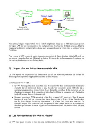 Mais alors pourquoi réseau virtuel privé. Virtuel simplement parce que le VPN relie deux réseaux
physiques LAN par une liaison qui n'est pas réellement sûre et surtout pas dédiée à cet usage. Et privé
parce que les données sont encryptées et que seuls les deux réseaux se voient mais ne sont pas vus de
l'extérieur.
Pour résumé le VPN permet de mettre deux sites en relation de façon sécurisée à très faible coût par
une simple connexion Internet. Mais cela se fait au détriment des performances car le passage par
Internet est plus lent que sur une liaison dédiée.
b) Un peu plus sur le fonctionnement du VPN
Le VPN repose sur un protocole de tunnelisation qui est un protocole permettant de chiffrer les
données par un algorithme cryptographique entre les deux réseaux.
Il existe deux types de VPN :
● le VPN d'accès permet à un utilisateur isolé de se connecter dans un réseau local interne (par
exemple, de son entreprise). Dans ce cas, il peut avoir son propre client VPN afin de se
connecter directement au réseau. Sinon, il doit demander à son FAI de lui fournir un serveur
d'accès qui se chargera de la connexion cryptée. Seul problème, la connexion entre l'utilisateur
isolé et le serveur d'accès n'est pas crypté.
● l'intranet ou extranet VPN permet de relier deux réseaux LAN entre eux. Dans le cas de
l'extranet, il peut s'agir par exemple, d'un réseau d'une société et de ses clients. Dans les deux
cas, les deux réseaux doivent se voir comme ci le réseau était en un seul morceau. Par
exemple, on peut faire en sorte d'avoir une passerelle dans chaque réseau qui se connecterait
ensemble par Internet de façon cryptée et achemineraient donc les données entre les deux
réseaux.
c) Les fonctionnalités du VPN en résumé
Le VPN n'est qu'un concept, ce n'est pas une implémentation. Il se caractérise par les obligations
 