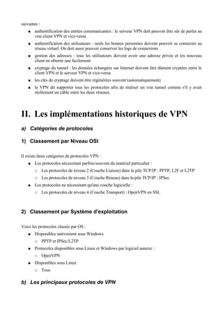suivantes :
● authentification des entités communicantes : le serveur VPN doit pouvoir être sûr de parler au
vrai client VPN et vice-versa
● authentification des utilisateurs : seuls les bonnes personnes doivent pouvoir se connecter au
réseau virtuel. On doit aussi pouvoir conserver les logs de connexions
● gestion des adresses : tous les utilisateurs doivent avoir une adresse privée et les nouveau
client en obtenir une facilement
● cryptage du tunnel : les données échangées sur Internet doivent être dûment cryptées entre le
client VPN et le serveur VPN et vice-versa
● les clés de cryptage doivent être régénérées souvent (automatiquement)
● le VPN dit supporter tous les protocoles afin de réaliser un vrai tunnel comme s'il y avait
réellement un câble entre les deux réseaux.
II. Les implémentations historiques de VPN
a) Catégories de protocoles
1) Classement par Niveau OSI
Il existe deux catégories de protocoles VPN :
● Les protocoles nécessitant parfois/souvent du matériel particulier :
○ Les protocoles de niveau 2 (Couche Liaison) dans la pile TCP/IP : PPTP, L2F et L2TP
○ Les protocoles de niveau 3 (Couche Réseau) dans la pile TCP/IP : IPSec
● Les protocoles ne nécessitant qu'une couche logicielle :
○ Les protocoles de niveau 4 (Couche Transport) : OpenVPN en SSL
2) Classement par Système d'exploitation
Voici les protocoles classés par OS :
● Disponibles nativement sous Windows
○ PPTP et IPSec/L2TP
● Protocoles disponibles sous Linux et Windows par logiciel annexe :
○ OpenVPN
● Disponibles sous Linux
○ Tous
b) Les principaux protocoles de VPN
 
