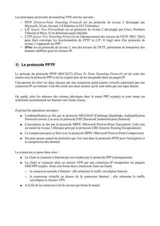 Les principaux protocoles de tunneling VPN sont les suivants :
• PPTP (Point-to-Point Tunneling Protocol) est un protocole de niveau 2 développé par
Microsoft, 3Com, Ascend, US Robotics et ECI Telematics.
• L2F (Layer Two Forwarding) est un protocole de niveau 2 développé par Cisco, Northern
Telecom et Shiva. Il est désormais quasi-obsolète
• L2TP (Layer Two Tunneling Protocol) est l'aboutissement des travaux de l'IETF (RFC 2661)
pour faire converger les fonctionnalités de PPTP et L2F. Il s'agit ainsi d'un protocole de
niveau 2 s'appuyant sur PPP.
• IPSec est un protocole de niveau 3, issu des travaux de l'IETF, permettant de transporter des
données chiffrées pour les réseaux IP.
1) Le protocole PPTP
Le principe du protocole PPTP (RFC2637) (Point To Point Tunneling Protocol) est de créer des
trames avec le protocole PPP et de les crypter puis de les encapsuler dans un paquet IP.
Cela permet de relier les deux réseaux par une connexion point-à-point virtuelle acheminée par une
connexion IP sur Internet. Cela fait croire aux deux réseaux qu'ils sont reliés par une ligne directe.
On garde, ainsi les adresses des réseaux physiques dans la trame PPP cryptées et cette trame est
acheminée normalement sur Internet vers l'autre réseau.
Il permet les opérations suivantes :
● L'authentification se fait par le protocole MS-CHAP (Challenge Handshake Authentification
Protocol) version 2 ou avec le protocole PAP (Password Authentification Protocol)
● L'encryption se fait par le procotole MPPE (Microsoft Point-to-Point Encryption). Cela crée
un tunnel de niveau 3 (Réseau) géré par le protocole GRE (Generic Routing Encapsulation).
● La compression peut se faire avec le protocole MPPC (Microsoft Point to Point Compression)
● On peut ajouter autant de protocole que l'on veut dans le protocole PPTP pour l'encryption et
la compression des données
La connexion se passe donc ainsi :
● Le client se connecte à Internet par son modem par le protocole PPP (classiquement)
● Le client se connecte alors au serveur VPN par une connexion IP encapsulant les paquets
GRE/PPP cryptés. Ainsi cela forme deux connexions l'une sur l'autre
○ la connexion normale à Internet : elle achemine le traffic vers/depuis Internet
○ la connexion virtuelle au dessus de la connexion Internet : elle achemine le traffic
vers/depuis le réseaux VPN
● A la fin de la connexion c'est le serveur qui ferme le tunnel
 