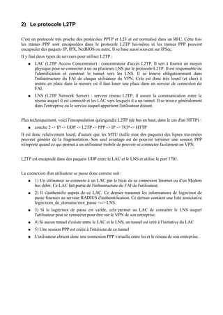 2) Le protocole L2TP
C'est un protocole très proche des protocoles PPTP et L2F et est normalisé dans un RFC. Cette fois
les trames PPP sont encapsulées dans le protocole L2TP lui-même et les trames PPP peuvent
encapsuler des paquets IP, IPX, NetBIOS ou autre. Il se base aussi souvent sur IPSec.
Il y faut deux types de serveurs pour utiliser L2TP :
● LAC (L2TP Access Concentrator) : concentrateur d'accès L2TP. Il sert à fournir un moyen
physique pour se connecter à un ou plusieurs LNS par le protocole L2TP. Il est responsable de
l'identification et construit le tunnel vers les LNS. Il se trouve obligatoirement dans
l'infrastructure du FAI de chaque utilisateur du VPN. Cela est donc très lourd (et cher) à
mettre en place dans la mesure où il faut louer une place dans un serveur de connexion du
FAI.
● LNS (L2TP Network Server) : serveur réseau L2TP, il assure la communication entre le
réseau auquel il est connecté et les LAC vers lesquels il a un tunnel. Il se trouve généralement
dans l'entreprise ou le service auquel appartient l'utilisateur distant.
Plus techniquement, voici l'encapsulation qu'engendre L2TP (de bas en haut, dans le cas d'un HTTP) :
● couche 2 -> IP -> UDP -> L2TP -> PPP -> IP -> TCP -> HTTP
Il est donc relativement lourd, d'autant que les MTU (taille max des paquets) des lignes traversées
peuvent générer de la fragmentation. Son seul avantage est de pouvoir terminer une session PPP
n'importe quand ce qui permet à un utilisateur mobile de pouvoir se connecter facilement en VPN.
L2TP est encapsulé dans des paquets UDP entre le LAC et le LNS et utilise le port 1701.
La connexion d'un utilisateur se passe donc comme suit :
● 1) Un utilisateur se connecte à un LAC par le biais de sa connexion Internet ou d'un Modem
bas débit. Ce LAC fait partie de l'infrastructure du FAI de l'utilisateur.
● 2) Il s'authentifie auprès de ce LAC. Ce dernier transmet les informations de login/mot de
passe fournies au serveur RADIUS d'authentification. Ce dernier contient une liste associative
login/nom_de_domaine/mot_passe <--> LNS.
● 3) Si le login/mot de passe est valide, cela permet au LAC de connaître le LNS auquel
l'utilisateur peut se connecter pour être sur le VPN de son entreprise.
● 4) Si aucun tunnel n'existe entre le LAC et le LNS, un tunnel est créé à l'initiative du LAC
● 5) Une session PPP est créée à l'intérieur de ce tunnel
● L'utilisateur obtient donc une connexion PPP virtuelle entre lui et le réseau de son entreprise.
 