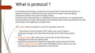 In information technology, a protocol is the special set of rules that end points in a
telecommunication connection use when they communicate. Protocols specify
interactions between the communicating entities.
Protocols exist at several levels in a telecommunication connection. For example, there
are protocols for the data interchange at the hardware device level and protocols for data
interchange at the application program level.
What is protocol ?
The TCP/IP Internet protocols, a common example, consist of:
• Transmission Control Protocol (TCP), which uses a set of rules to
exchange messages with other Internet points at the information packet
level
• Internet Protocol (IP), which uses a set of rules to send and receive
messages at the Internet address level
• Additional protocols that include the Hypertext Transfer Protocol (HTTP)
and File Transfer Protocol (FTP), each with defined sets of rules to use with
corresponding programs elsewhere on the Internet
 