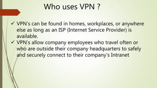 Who uses VPN ?
 VPN’s can be found in homes, workplaces, or anywhere
else as long as an ISP (Internet Service Provider) is
available.
 VPN’s allow company employees who travel often or
who are outside their company headquarters to safely
and securely connect to their company’s Intranet
 