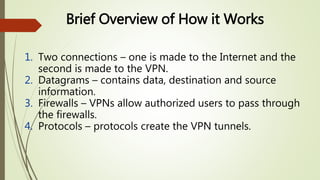 1. Two connections – one is made to the Internet and the
second is made to the VPN.
2. Datagrams – contains data, destination and source
information.
3. Firewalls – VPNs allow authorized users to pass through
the firewalls.
4. Protocols – protocols create the VPN tunnels.
Brief Overview of How it Works
 