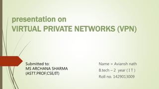 presentation on
VIRTUAL PRIVATE NETWORKS (VPN)
Name = Aviansh nath
B.tech – 2 year ( I T )
Roll no. 1429013009
Submitted to:
MS ARCHANA SHARMA
(ASTT.PROF;CSE/IT)
 