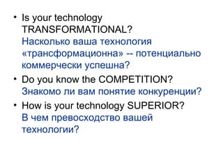Is your technology TRANSFORMATIONAL? Насколько ваша технология «трансформационна» -- потенциально коммерчески успешна? Do you know the COMPETITION? Знакомо ли вам понятие конкуренции? How is your technology SUPERIOR? В чем превосходство вашей технологии? 