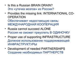 Is this a Russian BRAIN DRAIN? Это «утечка мозгов» из России? Provides the missing link: INTERNATIONAL CO-OPERATION Обеспечивает недостающую связь: МЕЖДУНАРОДНАЯ КООПЕРАЦИЯ Russia cannot succeed ALONE Россия не сможет преуспеть В ОДИНОЧКУ Proper use of supporting INFRASTRUCTURE Должное использование поддерживающей ИНФРАСТРУКТУРЫ Development of needed PARTNERSHIPS Создание необходимых ПАРТНЕРСТВ 