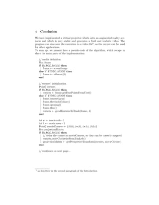 4 Conclusion
We have implemented a virtual projector which suits an augmented reality sce-
nario and which is very stable and generates a ﬂuid and realistic video. The
program can also save the execution to a video ﬁle6
, so the output can be used
for other applications.
To sum up, we present here a pseudo-code of the algorithm, which recaps in
short the main parts of the implementation:
// media deﬁnition
Mat frame
if IMAGE MODE then
frame ← screenImage
else if VIDEO MODE then
frame ← video.at(0)
end
// corners’ initialization
Point[] corners
if IMAGE MODE then
corners ← frame.getFourPointsFromUser()
else if VIDEO MODE then
frame.convert(gray)
frame.threshold(binary)
frame.opening()
frame.thin()
corners ← goodFeaturesToTrack(frame, 4)
end
int w ← movie.cols - 1
int h ← movie.rows - 1
Point[] movieCorners ← {(0,0), (w,0), (w,h), (0,h)}
Mat projectionMatrix
if IMAGE MODE then
// order the cornes as movieCorners, so they can be correcly mapped
corners.orderClockwiseFromTopLeft()
projectionMatrix ← getPerspectiveTransform(corners, movieCorners)
end
// continues on next page...
6
as described in the second paragraph of the Introduction
 