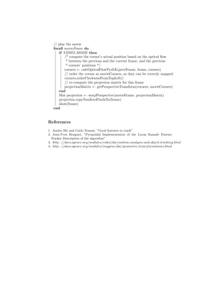 // play the movie
forall movieFrame do
if VIDEO MODE then
/* compute the corner’s actual position based on the optical ﬂow
* between the previous and the current frame, and the previous
* corners’ positions */
corners ← calcOpticalFlowPyrLK(prevFrame, frame, corners)
// order the cornes as movieCorners, so they can be correcly mapped
corners.orderClockwiseFromTopLeft()
// re-compute the projection matrix for this frame
projectionMatrix ← getPerspectiveTransform(corners, movieCorners)
end
Mat projection ← warpPerspective(movieFrame, projectionMatrix)
projection.copyNonZeroPixelsTo(frame)
show(frame)
end
References
1. Jianbo Shi and Carlo Tomasi, ”Good features to track”
2. Jean-Yves Bouguet, ”Pyramidal Implementation of the Lucas Kanade Feature
Tracker Description of the algorithm”
3. http : //docs.opencv.org/modules/video/doc/motion analysis and object tracking.html
4. http : //docs.opencv.org/modules/imgproc/doc/geometric transformations.html
 
