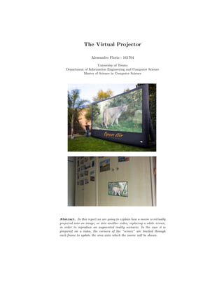 The Virtual Projector
Alessandro Florio - 161704
University of Trento
Department of Information Engineering and Computer Science
Master of Science in Computer Science
Abstract. In this report we are going to explain how a movie is virtually
projected into an image, or into another video, replacing a white screen,
in order to reproduce an augmented reality scenario. In the case it is
projected on a video, the corners of the ”screen” are tracked through
each frame to update the area onto which the movie will be shown.
 