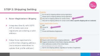 STEP 2: Shipping Setting
❖ Race>>Registration>>Shipping
❖ Integrates directly with USPS
API to make sure your
registrants are entering a valid
address
❖ Helps force registrants to
confirm their shipping address
(not everyone remembers to
update their profile address)
10
 