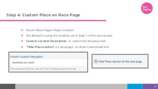 Step 4: Custom Place on Race Page
❖ Race>>Race Page>>Race Location
❖ We default to using the location set in Step 1 of the race wizard
❖ Custom Location Description - to customize the place text
❖ “Hide Place section” on race page - to show customized text
12
 