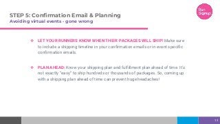 STEP 5: Confirmation Email & Planning
Avoiding virtual events - gone wrong
❖ LET YOUR RUNNERS KNOW WHEN THEIR PACKAGES WILL SHIP! Make sure
to include a shipping timeline in your confirmation emails or in event specific
confirmation emails.
❖ PLAN AHEAD: Know your shipping plan and fulfillment plan ahead of time. It’s
not exactly “easy” to ship hundreds or thousands of packages. So, coming up
with a shipping plan ahead of time can prevent huge headaches!
13
 