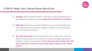 STEP 6: Make Your Virtual Race Stand Out
❖ DISPLAY: Add a custom section or add text to your race description to
let people know about the option. INCLUDE PICTURES OF THE GEAR!
❖ EXPLAIN: Virtual races are still relatively new, so a lot of people don’t
understand what a virtual race is. Make it easier on your runners and
your customer service team!
❖ GET THE WORD OUT: Virtual events don’t grow on their own. You can
add information about your virtual run to your incomplete registration
emails or emails to past runners “Can’t make it to the race this year? We
don’t want you to miss out on this sweet medal - check out our virtual
option!”
14
 
